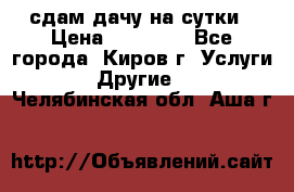 сдам дачу на сутки › Цена ­ 10 000 - Все города, Киров г. Услуги » Другие   . Челябинская обл.,Аша г.